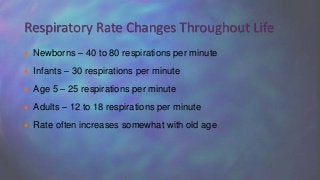  Newborns – 40 to 80 respirations per minute
 Infants – 30 respirations per minute
 Age 5 – 25 respirations per minute
 Adults – 12 to 18 respirations per minute
 Rate often increases somewhat with old age
Respiratory Rate Changes Throughout Life
 