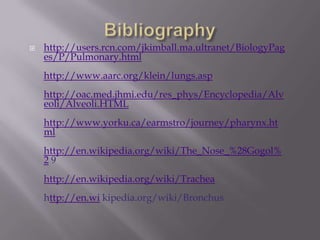 Bibliography http://users.rcn.com/jkimball.ma.ultranet/BiologyPages/P/Pulmonary.htmlhttp://www.aarc.org/klein/lungs.asphttp://oac.med.jhmi.edu/res_phys/Encyclopedia/Alveoli/Alveoli.HTMLhttp://www.yorku.ca/earmstro/journey/pharynx.htmlhttp://en.wikipedia.org/wiki/The_Nose_%28Gogol%29http://en.wikipedia.org/wiki/Tracheahttp://en.wi kipedia.org/wiki/Bronchus   