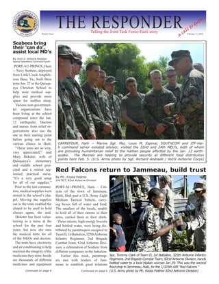 Premier Issue
                                        THE RESPONDER             Telling the Joint Task Force-Haiti story
                                                                                                                                 a
                                                                                                                                     ll
                                                                                                                                         t  od
                                                                                                                                               u   ty

                                                                                                                                   ca February 12, 2010

Seabees bring
their ‘can do’,
assist local MD’s
By 2nd Lt. Victoria Brayton
Special Operations Command South

 PORT-AU-PRINCE, Haiti
-- Navy Seabees, deployed
from Little Creek Amphib-
ious Base, Va., built three
tents Jan. 27 at the Quisqu-
eya Christian School to
help store medical sup-
plies and provide more
space for staffers sleep.
  Various non-governmen-
tal organizations have
been living at the school
compound since the Jan.
12 earthquake. Doctors
and nurses from relief or-
ganizations also use the
site as their starting point
before going out to the
various clinics in Haiti.                CARREFOUR, Haiti -- Marine Sgt. Maj. Louis M. Espinal, SOUTHCOM and JTF-Hai-
  “These tents are so very,              ti command senior enlisted advisor, visited the 22nd and 24th MEU’s, both of whom
very appreciated,” said                  are providing humanitarian relief to the Haitian people affected by the Jan. 12 earth-
Mary Dekoter, wife of                    quake.   The Marines are helping to provide security at different food distribution
                                         points here Feb. 5. (U.S. Army photo by Sgt. Richard Andrade / XVIII Airborne Corps)
Quisqueya’s elementary
and middle school prin-
cipal and a retired reg-                Red Falcons return to Jammeau, build trust
istered practical nurse.
“It’s a very good setup                 By Pfc. Kissta Feldner
                                        2nd BCT, 82nd Airborne Division
for all of our supplies.”
  Prior to the tent construc-           PORT-AU-PRINCE, Haiti – Citi-
tion, medical supplies were             zens of the town of Jammeau,
stored in the school’s cha-             Haiti, filed past a U.S. Army Light
pel. Moving the supplies                Medium Tactical Vehicle, carry-
out to the tents enabled the            ing boxes full of water and food.
chapel to be used to hold               The smallest of the locals, unable
classes again, she said.                to hold all of their rations in their
  Dekoter has been volun-               arms, carried them in their shirts.
teering as a nurse at the                 These rations, high-energy biscuits
school for the past four                and bottled water, were being dis-
years, but now she runs                 tributed by paratroopers assigned to
the medical tents for all               Team D, 1st Battalion, 325thAirborne
of the NGOs and doctors.                Infantry Regiment, 2nd Brigade
  The tents have electricity            Combat Team, 82nd Airborne Divi-
and air conditioning to help            sion, a culmination of Soldiers from
maintain the integrity of the           different companies in the battalion.
medicines they store. Inside                Earlier this week, paratroop- Spc. Tommy Clark of Team D, 1st Battalion, 325th Airborne Infantry
are thousands of different              ers met with leaders of Jam- Regiment, 2nd Brigade Combat Team, 82nd Airborne Division, hands
medicines and equipment                 meau to establish good relations bottled water to a local Haitian woman Jan 29. This was the second
                                                                                 food drop in Jammeau, Haiti, for the 1/325th AIR “Red Falcons.”
          Continued on page 6                              Continued on page 6   (U.S. Army photo by Pfc. Kissta Feldner 82nd Airborne Division)
 