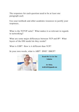 The responses for each question need to be at least one
paragraph each
Use your textbook and other academic resources to justify your
responses.
What is the TCP/IP suite? What makes it so relevant in regards
to networking?
What are some major differences between TCP and IP? What
layers of the OSI model do they reside?
What is UDP? How is it different than TCP?
In your own words, what is ARP? DNS? DHCP?
 