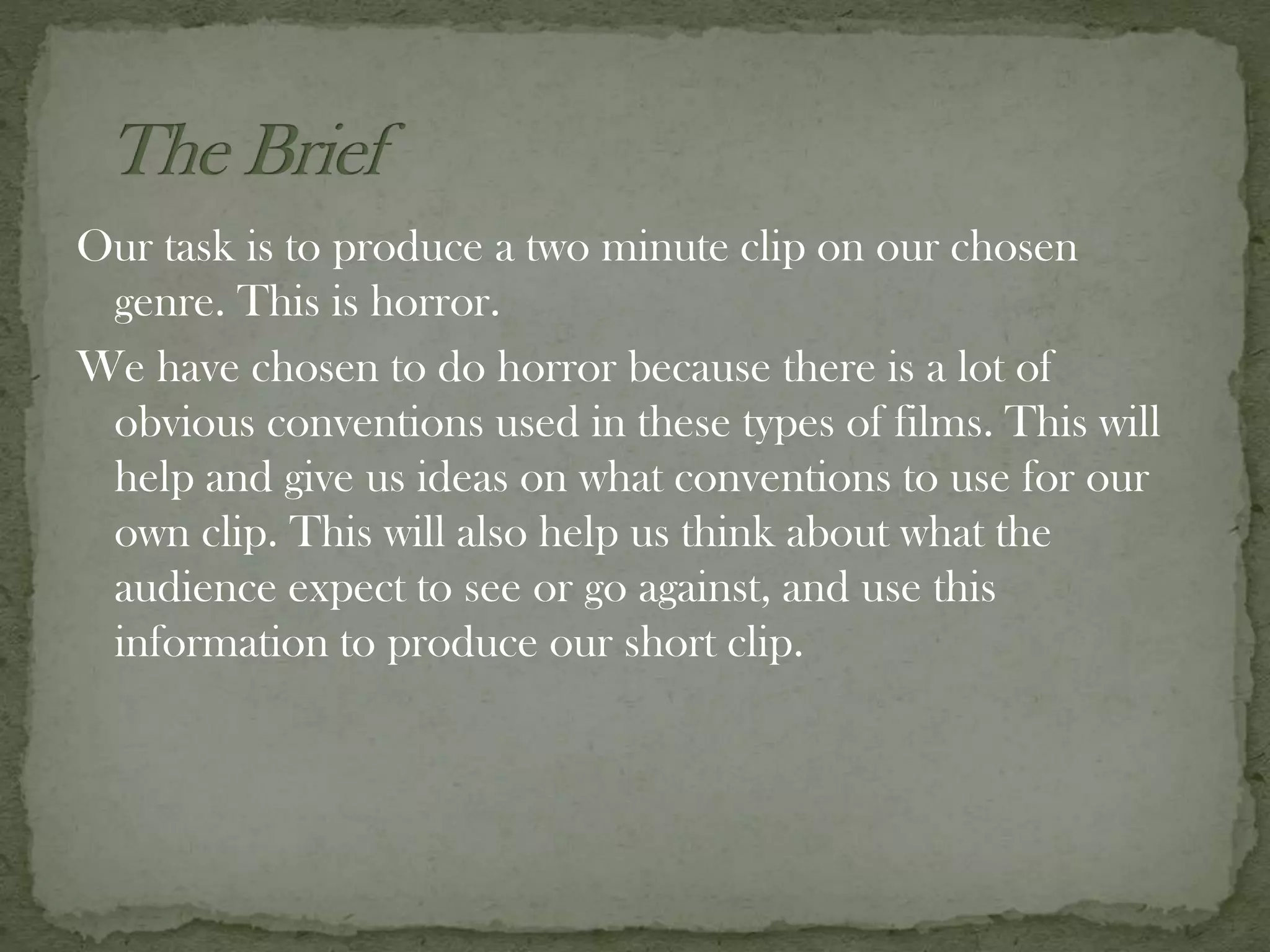Our task is to produce a two minute clip on our chosen
genre. This is horror.
We have chosen to do horror because there is a lot of
obvious conventions used in these types of films. This will
help and give us ideas on what conventions to use for our
own clip. This will also help us think about what the
audience expect to see or go against, and use this
information to produce our short clip.