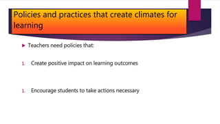 Policies and practices that create climates for
learning
 Teachers need policies that:
1. Create positive impact on learning outcomes
1. Encourage students to take actions necessary
 