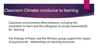 Classroom Climates conducive to learning
Classroom environments affect behavior ,including the
motivation to learn and the willingness to accept responsibility
for learning.
The findings of Fraser and the Winston group support the impact
of psychosocial relationships on learning outcomes.
 