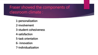 Fraser showed the components of
classroom climate :
1-personalization
2-involvement
3-student cohesiveness
4-satisfaction
5-task orientation
6- innovation
7-individualization
 
