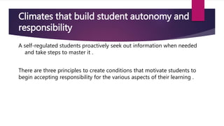 Climates that build student autonomy and
responsibility
A self-regulated students proactively seek out information when needed
and take steps to master it .
There are three principles to create conditions that motivate students to
begin accepting responsibility for the various aspects of their learning .
 