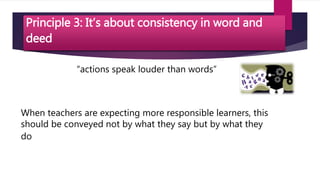 Principle 3: It’s about consistency in word and
deed
“actions speak louder than words”
When teachers are expecting more responsible learners, this
should be conveyed not by what they say but by what they
do
 