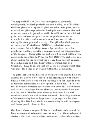 The responsibility of Christians in regards to economic
development, leadership within the community, as a Christians
God has given us all spiritual gifts and with these gifts, we are
to use those gifts to provide leadership in our communities and
to ensure economic growth as well. In addition to the spiritual
gifts, we also have scripture to use as guidance to set an
example for others and serve others as Jesus served others
during his three years of ministry. The gifts that God gave us
according to I Corinthians 12(NIV) are administration,
discernment, faith, healing, knowledge, wisdom, miracles,
prophecy, teaching, speaking in tongues, and the interpretation
of the tongues. These gifts can and should be used within every
community according to Proverbs 29:7 (NIV) The righteous care
about justice for the poor but the wicked have no such concern.
In disadvantage and non-disadvantage communities as a
Christian, I have to ensure that any economic development plans
will meet the needs of everyone within that community.
The gifts that God has blessed us with are to be used to help one
another but also to be effective in our stewardship with others
but also with our actions we are showing love for those in need
as God has commanded us in scripture. I John 3:17-18 tells us
that if we have material possessions and know that our brothers
and sisters are in need but we show no love towards them how
can the love of God be in us however we cannot love with
words or speech but with actions and truth. Teaching members
of the community how to be productive, prosperous but also
showing God like love within the community benefits everyone
and draws people closer to God.
Our leaders have a responsibility to coordinate each step of the
local economic development process as well as the development
strategy plan that requires fiscal resources, technical expertise,
 