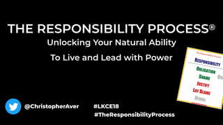 THE RESPONSIBILITY PROCESS®
Unlocking Your Natural Ability  
To Live and Lead with Power
@ChristopherAver #LKCE18
#TheResponsibilityProcess
 