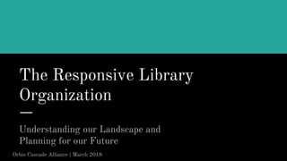 The Responsive Library
Organization
Understanding our Landscape and
Planning for our Future
Orbis Cascade Alliance | March 2018
 