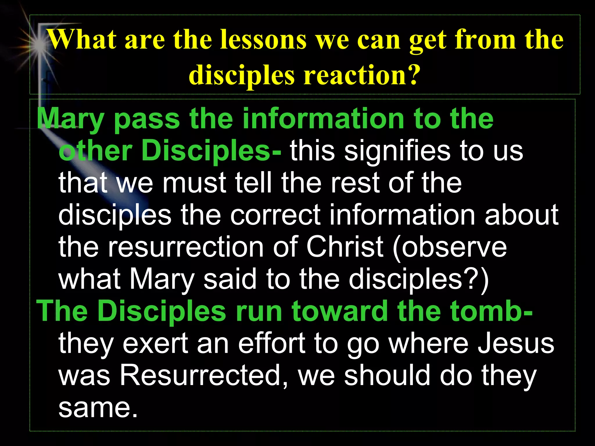What are the lessons we can get from the
            disciples reaction?
Mary pass the information to the
 other Disciples- this signifies to us
 that we must tell the rest of the
 disciples the correct information about
 the resurrection of Christ (observe
 what Mary said to the disciples?)
The Disciples run toward the tomb-
 they exert an effort to go where Jesus
 was Resurrected, we should do they
 same.
 