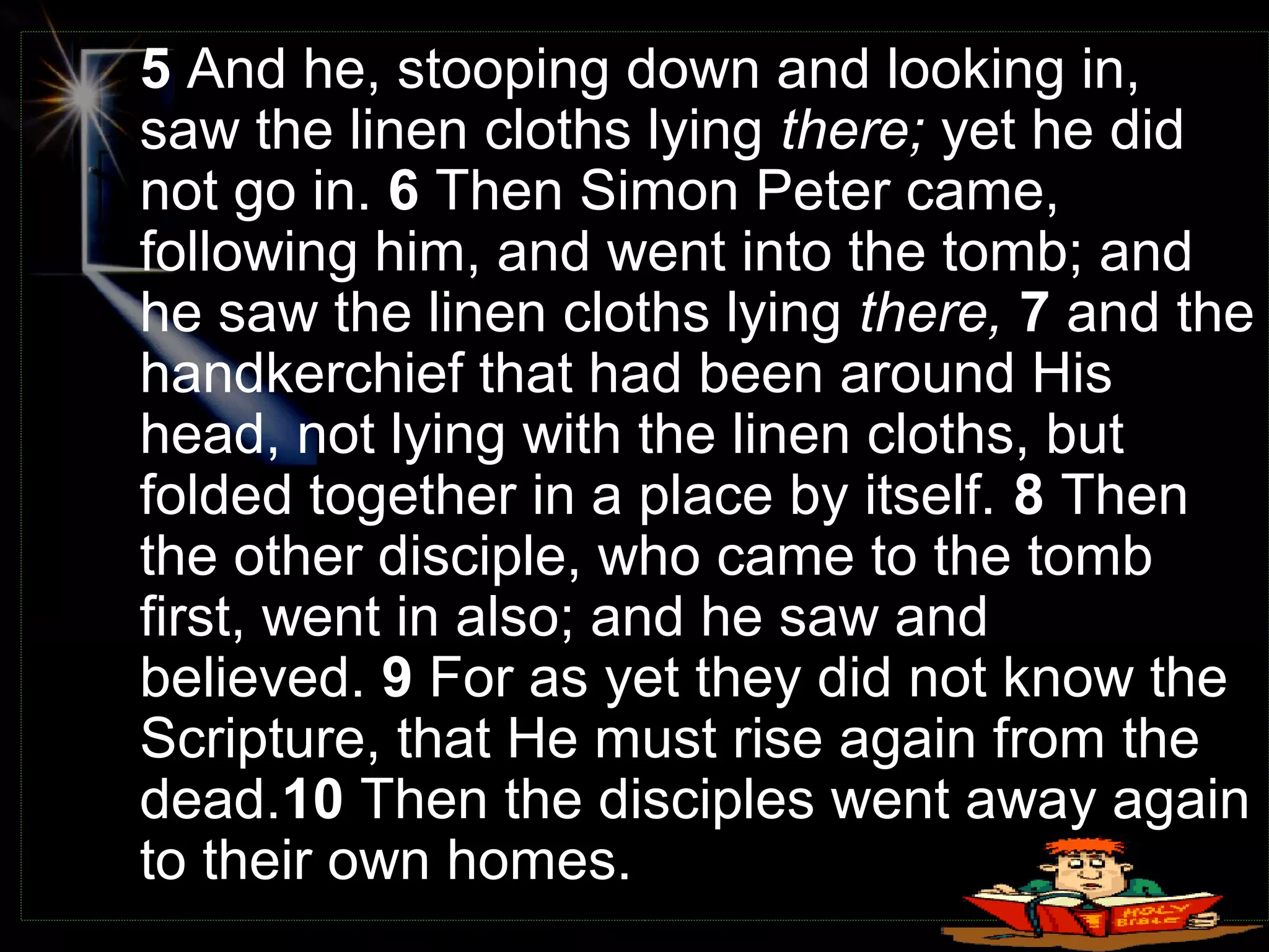 5 And he, stooping down and looking in,
saw the linen cloths lying there; yet he did
not go in. 6 Then Simon Peter came,
following him, and went into the tomb; and
he saw the linen cloths lying there, 7 and the
handkerchief that had been around His
head, not lying with the linen cloths, but
folded together in a place by itself. 8 Then
the other disciple, who came to the tomb
first, went in also; and he saw and
believed. 9 For as yet they did not know the
Scripture, that He must rise again from the
dead.10 Then the disciples went away again
to their own homes.
 