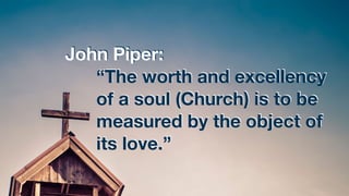 John Piper:
“The worth and excellency
of a soul (Church) is to be
measured by the object of
its love.”
 