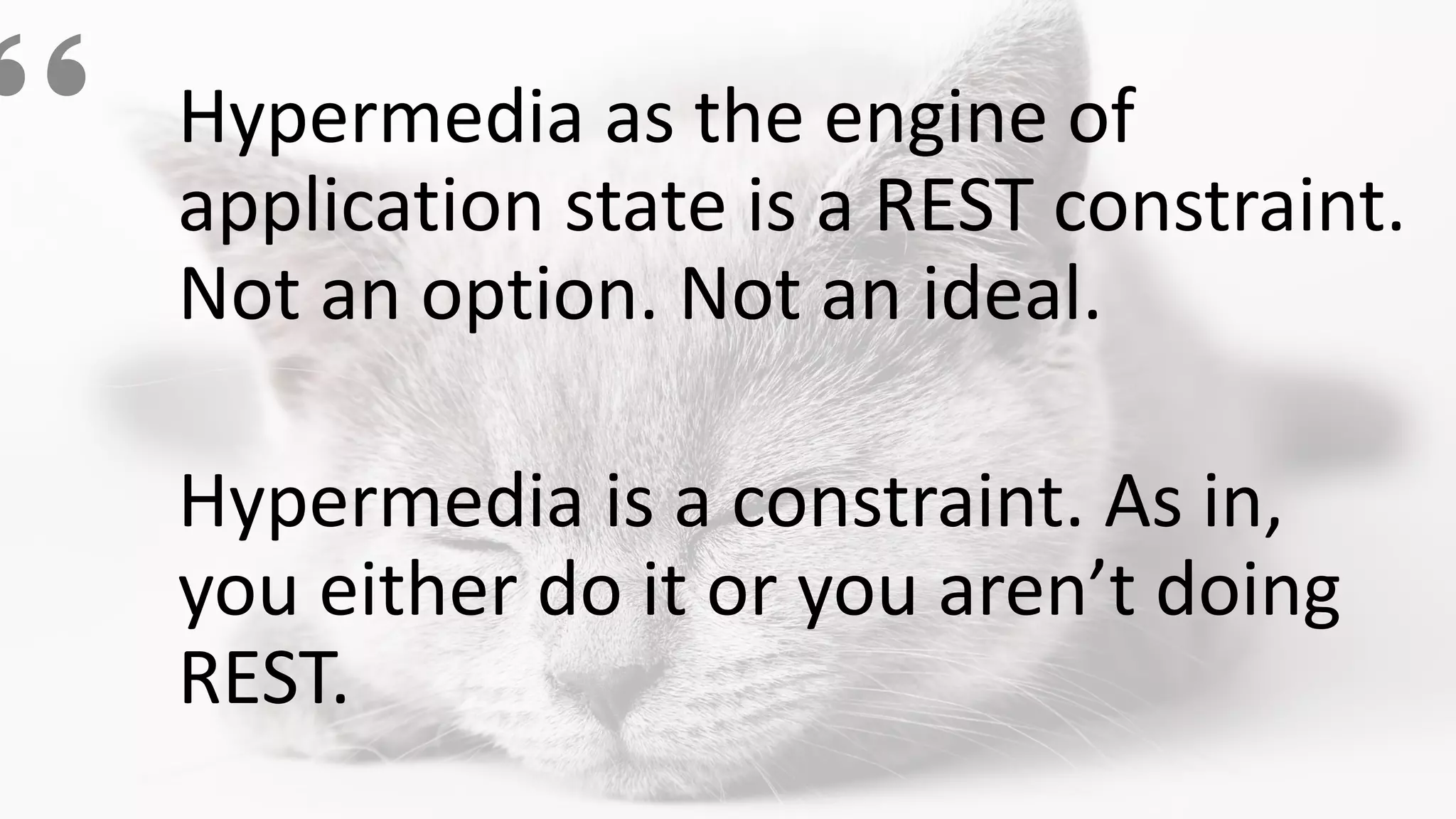 Hypermedia as the engine of
application state is a REST constraint.
Not an option. Not an ideal.
Hypermedia is a constraint. As in,
you either do it or you aren’t doing
REST.
 