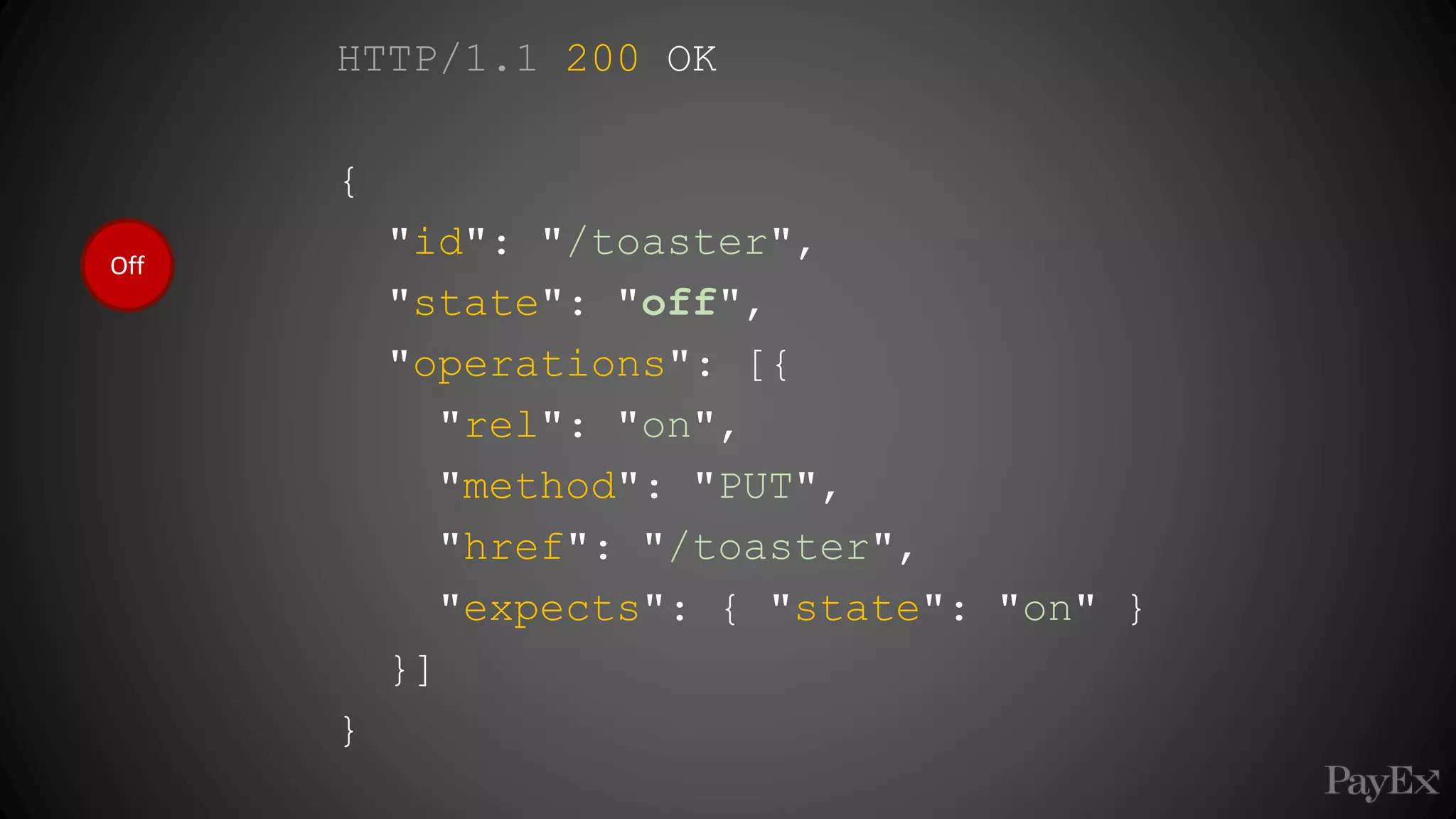 Off
HTTP/1.1 200 OK
{
"id": "/toaster",
"state": "off",
"operations": [{
"rel": "on",
"method": "PUT",
"href": "/toaster",
"expects": { "state": "on" }
}]
}
 