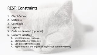 REST: Constraints
1. Client-Server
2. Stateless
3. Cacheable
4. Layered
5. Code on demand (optional)
6. Uniform Interface
1. Identification of resources
2. Manipulation of resources
3. Self-descriptive messages
4. Hypermedia as the engine of application state (HATEOAS)
 