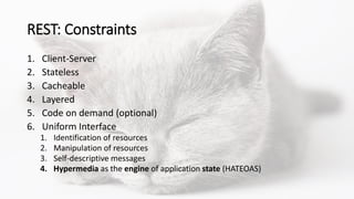 REST: Constraints
1. Client-Server
2. Stateless
3. Cacheable
4. Layered
5. Code on demand (optional)
6. Uniform Interface
1. Identification of resources
2. Manipulation of resources
3. Self-descriptive messages
4. Hypermedia as the engine of application state (HATEOAS)
 