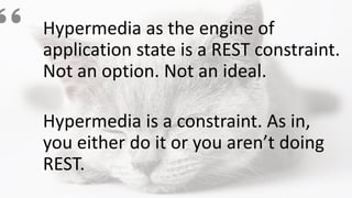 Hypermedia as the engine of
application state is a REST constraint.
Not an option. Not an ideal.
Hypermedia is a constraint. As in,
you either do it or you aren’t doing
REST.
 