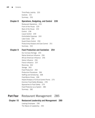 viii     ■   Contents


                        Third-Party Liability 220
                        Controls 221
                        Summary       226

        Chapter 8       Operations, Budgeting, and Control 228
                        Restaurant Operations 229
                        Front of the House 229
                        Back of the House 233
                        Control   238
                        Liquor Control      239
                        Controllable Expenses      243
                        Labor Costs     244
                        Guest Check Control 250
                        Productivity Analysis and Cost Control 251
                        Summary       252

        Chapter 9       Food Production and Sanitation               254
                        Our Culinary Heritage 255
                        Native American Inﬂuence 256
                        African American Inﬂuence 256
                        Italian Inﬂuence 256
                        French Inﬂuence 257
                        Receiving 262
                        Storage 263
                        Food Production 264
                        Production Procedures 266
                        Stafﬁng and Scheduling 268
                        Food-Borne Illness 268
                        Hazard Analysis of Critical Control Points   275
                        Common Food Safety Mistakes 278
                        Approaches to Food Safety 279
                        Food Protection as a System      280
                        Summary       282



  Part Four             Restaurant Management 285
       Chapter 10       Restaurant Leadership and Management 289
                        Leading Employees         290
                        The Nature of Leadership 293
 