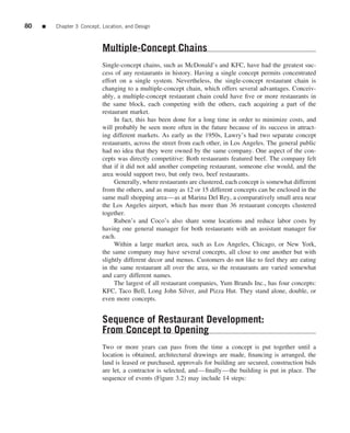 80   ■   Chapter 3 Concept, Location, and Design



                            Multiple-Concept Chains
                            Single-concept chains, such as McDonald’s and KFC, have had the greatest suc-
                            cess of any restaurants in history. Having a single concept permits concentrated
                            effort on a single system. Nevertheless, the single-concept restaurant chain is
                            changing to a multiple-concept chain, which offers several advantages. Conceiv-
                            ably, a multiple-concept restaurant chain could have ﬁve or more restaurants in
                            the same block, each competing with the others, each acquiring a part of the
                            restaurant market.
                                 In fact, this has been done for a long time in order to minimize costs, and
                            will probably be seen more often in the future because of its success in attract-
                            ing different markets. As early as the 1950s, Lawry’s had two separate concept
                            restaurants, across the street from each other, in Los Angeles. The general public
                            had no idea that they were owned by the same company. One aspect of the con-
                            cepts was directly competitive: Both restaurants featured beef. The company felt
                            that if it did not add another competing restaurant, someone else would, and the
                            area would support two, but only two, beef restaurants.
                                 Generally, where restaurants are clustered, each concept is somewhat different
                            from the others, and as many as 12 or 15 different concepts can be enclosed in the
                            same mall shopping area—as at Marina Del Rey, a comparatively small area near
                            the Los Angeles airport, which has more than 36 restaurant concepts clustered
                            together.
                                 Ruben’s and Coco’s also share some locations and reduce labor costs by
                            having one general manager for both restaurants with an assistant manager for
                            each.
                                 Within a large market area, such as Los Angeles, Chicago, or New York,
                            the same company may have several concepts, all close to one another but with
                            slightly different decor and menus. Customers do not like to feel they are eating
                            in the same restaurant all over the area, so the restaurants are varied somewhat
                            and carry different names.
                                 The largest of all restaurant companies, Yum Brands Inc., has four concepts:
                            KFC, Taco Bell, Long John Silver, and Pizza Hut. They stand alone, double, or
                            even more concepts.


                            Sequence of Restaurant Development:
                            From Concept to Opening
                            Two or more years can pass from the time a concept is put together until a
                            location is obtained, architectural drawings are made, ﬁnancing is arranged, the
                            land is leased or purchased, approvals for building are secured, construction bids
                            are let, a contractor is selected, and—ﬁnally—the building is put in place. The
                            sequence of events (Figure 3.2) may include 14 steps:
 