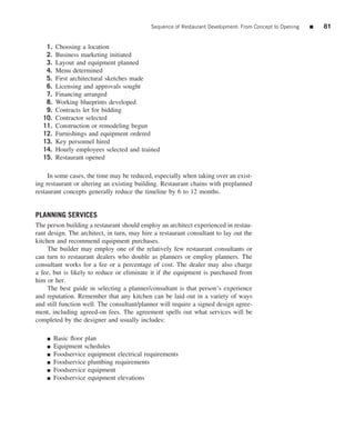 Sequence of Restaurant Development: From Concept to Opening   ■   81


   1.   Choosing a location
   2.   Business marketing initiated
   3.   Layout and equipment planned
   4.   Menu determined
   5.   First architectural sketches made
   6.   Licensing and approvals sought
   7.   Financing arranged
   8.   Working blueprints developed
   9.   Contracts let for bidding
  10.   Contractor selected
  11.   Construction or remodeling begun
  12.   Furnishings and equipment ordered
  13.   Key personnel hired
  14.   Hourly employees selected and trained
  15.   Restaurant opened

     In some cases, the time may be reduced, especially when taking over an exist-
ing restaurant or altering an existing building. Restaurant chains with preplanned
restaurant concepts generally reduce the timeline by 6 to 12 months.


PLANNING SERVICES
The person building a restaurant should employ an architect experienced in restau-
rant design. The architect, in turn, may hire a restaurant consultant to lay out the
kitchen and recommend equipment purchases.
     The builder may employ one of the relatively few restaurant consultants or
can turn to restaurant dealers who double as planners or employ planners. The
consultant works for a fee or a percentage of cost. The dealer may also charge
a fee, but is likely to reduce or eliminate it if the equipment is purchased from
him or her.
     The best guide in selecting a planner/consultant is that person’s experience
and reputation. Remember that any kitchen can be laid out in a variety of ways
and still function well. The consultant/planner will require a signed design agree-
ment, including agreed-on fees. The agreement spells out what services will be
completed by the designer and usually includes:

    ■   Basic ﬂoor plan
    ■   Equipment schedules
    ■   Foodservice equipment electrical requirements
    ■   Foodservice plumbing requirements
    ■   Foodservice equipment
    ■   Foodservice equipment elevations
 
