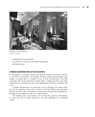 Sequence of Restaurant Development: From Concept to Opening   ■   83




Restaurant interior at City Zen
Courtesy of City Zen



     ■   Refrigeration requirements
     ■   Exhaust air extraction and intake requirements
     ■   Seating layout



COMMON DENOMINATORS OF RESTAURANTS
In formulating a restaurant concept, the planner considers the factors common
to all kinds of restaurants. An analysis of these common denominators may
suggest a concept that is a hybrid of two or more classiﬁcations. Fast-food
restaurants take on the character of coffee shops, vending operations may offer
limited service, cafeterias may take on the appointments of luxury restaurants, and
so on.
     Common denominators of restaurants can be compared: the human needs
met by the restaurant, menu prices, degree of service offered, space provided
for each customer, rate of seat turnover, advertising and promotion expenditures,
productivity per employee, labor cost, and food cost.
     The planner picks and chooses from among the common denominators
to come up with a concept believed to be most appealing to a particular
market.
 