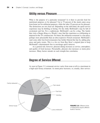 84      ■     Chapter 3 Concept, Location, and Design



                                 Utility versus Pleasure
                                 What is the purpose of a particular restaurant? Is it there to provide food for
                                 nutritional purposes or for pleasure? Up to 75 percent of the meals eaten away
                                 from home are for utilitarian purposes, while the other 25 percent are for pleasure.
                                 The distinctions are not clear-cut. Depending on the individual, the quick-service
                                 experience may be thrilling or boring. For the child, McDonald’s may be full of
                                 excitement and fun. For a sophisticate, McDonald’s can be a drag. The family
                                 that visits a Burger King or a Wendy’s may ﬁnd the experience as exhilarating as
                                 depicted in the TV commercials. For them, the utilitarian restaurant is a fun place,
                                 perhaps more pleasurable than an ultra-expensive French restaurant. McDonald’s
                                 (and some other fast-food restaurants) has further blurred the line by adding play
                                 areas and party rooms. This is a far cry from Ray Kroc’s original plan to keep
                                 McDonald’s entertainment free to encourage quick turnover.
                                      As a general rule, however, pleasure dining increases as service, atmosphere,
                                 and quality of food increase. Presumably, pleasure also increases as menu price
                                 increases. Many factors intrude on such straight-line correlation.




                                 Degree of Service Offered
                                 As seen in Figure 3.3, restaurant service varies from none at all to a maximum in
                                 a high-style luxury restaurant. As menu price increases, so, usually, does service:



                                                        Casual



Family restaurant
                                                                   Fast casual



                                                                       Fast food

                                                                        Vending




   Dinner house                                                                          FIGURE 3.3: Different kinds
                                                                                         of restaurants require different
                                                                 Luxury restaurant       levels of service
 