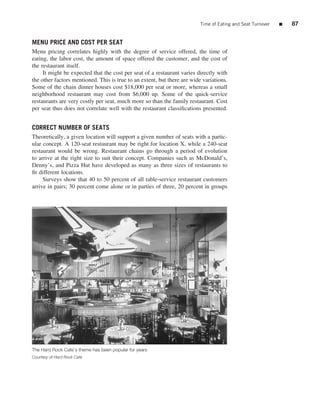 Time of Eating and Seat Turnover   ■   87


MENU PRICE AND COST PER SEAT
Menu pricing correlates highly with the degree of service offered, the time of
eating, the labor cost, the amount of space offered the customer, and the cost of
the restaurant itself.
     It might be expected that the cost per seat of a restaurant varies directly with
the other factors mentioned. This is true to an extent, but there are wide variations.
Some of the chain dinner houses cost $18,000 per seat or more, whereas a small
neighborhood restaurant may cost from $6,000 up. Some of the quick-service
restaurants are very costly per seat, much more so than the family restaurant. Cost
per seat thus does not correlate well with the restaurant classiﬁcations presented.


CORRECT NUMBER OF SEATS
Theoretically, a given location will support a given number of seats with a partic-
ular concept. A 120-seat restaurant may be right for location X, while a 240-seat
restaurant would be wrong. Restaurant chains go through a period of evolution
to arrive at the right size to suit their concept. Companies such as McDonald’s,
Denny’s, and Pizza Hut have developed as many as three sizes of restaurants to
ﬁt different locations.
     Surveys show that 40 to 50 percent of all table-service restaurant customers
arrive in pairs; 30 percent come alone or in parties of three, 20 percent in groups




The Hard Rock Cafe’s theme has been popular for years
Courtesy of Hard Rock Cafe
 