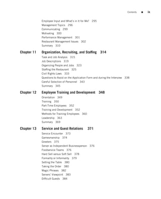 Contents   ■   ix


             Employee Input and What’s in It for Me?      295
             Management Topics 296
             Communicating 299
             Motivating 300
             Performance Management 301
             Restaurant Management Issues     302
             Summary    310

Chapter 11   Organization, Recruiting, and Stafﬁng              314
             Task and Job Analysis    315
             Job Descriptions 319
             Organizing People and Jobs     323
             Stafﬁng the Restaurant 325
             Civil Rights Laws 333
             Questions to Avoid on the Application Form and during the Interview 338
             Careful Selection of Personnel   343
             Summary    345

Chapter 12   Employee Training and Development 348
             Orientation 349
             Training 350
             Part-Time Employees     352
             Training and Development 352
             Methods for Training Employees       360
             Leadership 363
             Summary    369

Chapter 13   Service and Guest Relations                371
             Service Encounter 373
             Gamesmanship 374
             Greeters 375
             Server as Independent Businessperson       376
             Foodservice Teams      376
             Hard Sell versus Soft Sell 378
             Formality or Informality 379
             Setting the Table 380
             Taking the Order 380
             Magic Phrases    382
             Servers’ Viewpoint 383
             Difﬁcult Guests 384
 