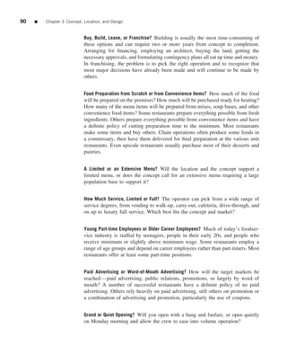 90   ■   Chapter 3 Concept, Location, and Design


                            Buy, Build, Lease, or Franchise? Building is usually the most time-consuming of
                            these options and can require two or more years from concept to completion.
                            Arranging for ﬁnancing, employing an architect, buying the land, getting the
                            necessary approvals, and formulating contingency plans all eat up time and money.
                            In franchising, the problem is to pick the right operation and to recognize that
                            most major decisions have already been made and will continue to be made by
                            others.


                            Food Preparation from Scratch or from Convenience Items? How much of the food
                            will be prepared on the premises? How much will be purchased ready for heating?
                            How many of the menu items will be prepared from mixes, soup bases, and other
                            convenience food items? Some restaurants prepare everything possible from fresh
                            ingredients. Others prepare everything possible from convenience items and have
                            a deﬁnite policy of cutting preparation time to the minimum. Most restaurants
                            make some items and buy others. Chain operations often produce some foods in
                            a commissary, then have them delivered for ﬁnal preparation at the various unit
                            restaurants. Even upscale restaurants usually purchase most of their desserts and
                            pastries.


                            A Limited or an Extensive Menu? Will the location and the concept support a
                            limited menu, or does the concept call for an extensive menu requiring a large
                            population base to support it?


                            How Much Service, Limited or Full? The operator can pick from a wide range of
                            service degrees, from vending to walk-up, carry-out, cafeteria, drive-through, and
                            on up to luxury full service. Which best ﬁts the concept and market?


                            Young Part-time Employees or Older Career Employees? Much of today’s foodser-
                            vice industry is staffed by teenagers, people in their early 20s, and people who
                            receive minimum or slightly above minimum wage. Some restaurants employ a
                            range of age groups and depend on career employees rather than part-timers. Most
                            restaurants offer at least some part-time positions.


                            Paid Advertising or Word-of-Mouth Advertising? How will the target markets be
                            reached—paid advertising, public relations, promotions, or largely by word of
                            mouth? A number of successful restaurants have a deﬁnite policy of no paid
                            advertising. Others rely heavily on paid advertising, still others on promotion or
                            a combination of advertising and promotion, particularly the use of coupons.


                            Grand or Quiet Opening? Will you open with a bang and fanfare, or open quietly
                            on Monday morning and allow the crew to ease into volume operation?
 