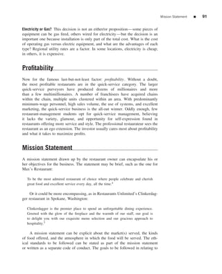 Mission Statement   ■   91


Electricity or Gas? This decision is not an either/or proposition—some pieces of
equipment can be gas ﬁred, others wired for electricity—but the decision is an
important one because installation is only part of the total cost. What is the cost
of operating gas versus electric equipment, and what are the advantages of each
type? Regional utility rates are a factor. In some locations, electricity is cheap;
in others, it is expensive.


Proﬁtability
Now for the famous last-but-not-least factor: proﬁtability. Without a doubt,
the most proﬁtable restaurants are in the quick-service category. The larger
quick-service purveyors have produced dozens of millionaires and more
than a few multimillionaires. A number of franchisees have acquired chains
within the chain, multiple units clustered within an area. With predominantly
minimum-wage personnel, high sales volume, the use of systems, and excellent
marketing, the quick-service business is the all-out winner. Oddly enough, few
restaurant-management students opt for quick-service management, believing
it lacks the variety, glamour, and opportunity for self-expression found in
restaurants offering more service and style. The professional restaurateur sees the
restaurant as an ego extension. The investor usually cares most about proﬁtability
and what it takes to maximize proﬁts.


Mission Statement
A mission statement drawn up by the restaurant owner can encapsulate his or
her objectives for the business. The statement may be brief, such as the one for
Max’s Restaurant:

   To be the most admired restaurant of choice where people celebrate and cherish
   great food and excellent service every day, all the time.4

     Or it could be more encompassing, as in Restaurants Unlimited’s Clinkerdag-
ger restaurant in Spokane, Washington:

   Clinkerdagger is the premier place to spend an unforgettable dining experience.
   Greeted with the glow of the ﬁreplace and the warmth of our staff, our goal is
   to delight you with our exquisite menu selection and our gracious approach to
   hospitality.5

     A mission statement can be explicit about the market(s) served, the kinds
of food offered, and the atmosphere in which the food will be served. The eth-
ical standards to be followed can be stated as part of the mission statement
or written as a separate code of conduct. The goals to be followed in relating to
 