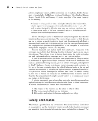 92   ■   Chapter 3 Concept, Location, and Design


                            patrons, employees, vendors, and the community can be included. Darden Restau-
                            rants (which includes Red Lobster, Longhorn Steakhouse, Olive Garden, Bahama
                            Breeze, Capital Grille, and Seasons 52), states something of the moral character
                            of the company:

                               At Darden, we have a passion to make a meaningful difference in the lives of others,
                               which is captured in our core purpose: to nourish and delight everyone we serve. We
                               work to achieve that goal by delivering great guest and employee experiences and
                               by enhancing the quality of life in the communities where we do business through
                               volunteer involvement and philanthropic support!6

                                 Several advantages accrue to the restaurant owner/management that takes the
                            time to spell out a mission statement. The exercise forces owners to think through
                            and put in writing an explicit statement about what the restaurant is all about, a
                            statement that is sharp and to the point and can focus the energies of management
                            and employees and set forth the responsibilities of the enterprise in its relations
                            with patrons, employees, vendors, and the public.
                                 Mission statements can include input from employees. Discussions with
                            employees can mobilize their thinking about the restaurant’s purpose and reason
                            for existence. There should be no hesitation about stating the proﬁt motivation
                            and such goals as cleanliness, customer service, and customer delight.
                                 A code of ethics or conduct may strike some people as naive. They are meant
                            to encapsulate an organization’s beliefs ad values, which must be internalized and
                            used as a guide in all training sessions, given to all new employees, and explained
                            in detail.7 It places a burden on restaurant owners, managers, and employees to
                            live up to the code, reminding them that ethical behavior begins at the top and
                            assuming a commitment to following the highest standards in personal cleanliness,
                            food protection, service, and employee relations. One clause can address striving
                            to price food to provide fair value and fair proﬁt to investors. It does no harm to
                            state that the restaurant expects employees and vendors to be scrupulously honest
                            and pledges to do the same.
                                 A mission statement is a useful part of the work plan needed to support a loan
                            application from the Small Business Administration, bank, or other loan source.
                            A mission statement should contain these three elements:

                                1. The purpose of the business and the nature of what it offers
                                2. The business goals, objectives, and strategies
                                3. Philosophies and values the business and employees follow



                            Concept and Location
                            What makes a good location for a restaurant? The answer depends on the kind
                            of restaurant it is and the clientele to which it appeals. Is the location convenient
                            and accessible for the potential clientele, the target market of the restaurant? The
 