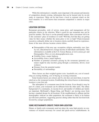 94   ■   Chapter 3 Concept, Location, and Design


                                 While this information is valuable, more important is the amount and intensity
                            of competition already existing, information that can be learned only by on-site
                            study or experience. Help can be had from a local or regional expert on the
                            local situation. It is well known that restaurant competition is intense in major
                            cities.


                            LOCATION CRITERIA
                            Restaurant personality, style of service, menu price, and management call for
                            particular criteria in site selection. What is good for one restaurant may not be
                            good for another. The focus is on the potential market. How convenient will it be
                            to the customers’ place of residence or work? Will they feel that they are getting
                            value for their money whether the menu price is low or high? Chain-restaurant
                            executives ordinarily deﬁne site or location criteria carefully based on experience.
                            Some of the more obvious location criteria follow.

                                 ■   Demographics of the area: age, occupation, religion, nationality, race, fam-
                                     ily size, educational level, average income of individuals and families. This
                                     information is available at the U.S. Census Bureau, at www.census.gov and
                                     Demographics Now at www.demographicsnow.com.
                                 ■   Visibility from a major highway
                                 ■   Accessibility from a major highway
                                 ■   Number of potential customers passing by the restaurant (potential cus-
                                     tomers might be only travelers going through a community, drivers, local
                                     workers)
                                 ■   Distance from the potential market
                                 ■   Desirability of surroundings

                                 These factors are then weighed against costs: leasehold cost, cost of remod-
                            eling an existing building, cost of buying an existing restaurant.
                                 Some location factors are critical, and if a site does not meet them, it must be
                            ruled out as the restaurant location. Establishing the critical factors in determining
                            location is your ﬁrst job.
                                 The atmosphere of a restaurant must ﬁt the location. Even though it may be
                            part of a chain, your restaurant can be different from the other units. The ethnic
                            background of a community, its income level, and number of children per family
                            are important. McDonald’s, Burger King, and Wendy’s are moving away from
                            having a standard design for all locations. If the neighborhood is afﬂuent and the
                            demographics indicate an older population, the restaurant is likely to be broken
                            up with more partitions, suggesting gracious dining rather than the fast-food look
                            favored by younger populations.


                            SOME RESTAURANTS CREATE THEIR OWN LOCATION
                            Dinner or family-style restaurants need not place the same high priority on con-
                            venience of location necessary for casual and quick-service establishments. In
 