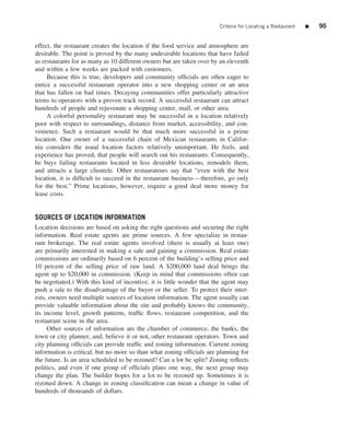 Criteria for Locating a Restaurant   ■   95


effect, the restaurant creates the location if the food service and atmosphere are
desirable. The point is proved by the many undesirable locations that have failed
as restaurants for as many as 10 different owners but are taken over by an eleventh
and within a few weeks are packed with customers.
     Because this is true, developers and community ofﬁcials are often eager to
entice a successful restaurant operator into a new shopping center or an area
that has fallen on bad times. Decaying communities offer particularly attractive
terms to operators with a proven track record. A successful restaurant can attract
hundreds of people and rejuvenate a shopping center, mall, or other area.
     A colorful personality restaurant may be successful in a location relatively
poor with respect to surroundings, distance from market, accessibility, and con-
venience. Such a restaurant would be that much more successful in a prime
location. One owner of a successful chain of Mexican restaurants in Califor-
nia considers the usual location factors relatively unimportant. He feels, and
experience has proved, that people will search out his restaurants. Consequently,
he buys failing restaurants located in less desirable locations, remodels them,
and attracts a large clientele. Other restaurateurs say that “even with the best
location, it is difﬁcult to succeed in the restaurant business—therefore, go only
for the best.” Prime locations, however, require a good deal more money for
lease costs.


SOURCES OF LOCATION INFORMATION
Location decisions are based on asking the right questions and securing the right
information. Real estate agents are prime sources. A few specialize in restau-
rant brokerage. The real estate agents involved (there is usually at least one)
are primarily interested in making a sale and gaining a commission. Real estate
commissions are ordinarily based on 6 percent of the building’s selling price and
10 percent of the selling price of raw land. A $200,000 land deal brings the
agent up to $20,000 in commission. (Keep in mind that commissions often can
be negotiated.) With this kind of incentive, it is little wonder that the agent may
push a sale to the disadvantage of the buyer or the seller. To protect their inter-
ests, owners need multiple sources of location information. The agent usually can
provide valuable information about the site and probably knows the community,
its income level, growth patterns, trafﬁc ﬂows, restaurant competition, and the
restaurant scene in the area.
     Other sources of information are the chamber of commerce, the banks, the
town or city planner, and, believe it or not, other restaurant operators. Town and
city planning ofﬁcials can provide trafﬁc and zoning information. Current zoning
information is critical, but no more so than what zoning ofﬁcials are planning for
the future. Is an area scheduled to be rezoned? Can a lot be split? Zoning reﬂects
politics, and even if one group of ofﬁcials plans one way, the next group may
change the plan. The builder hopes for a lot to be rezoned up. Sometimes it is
rezoned down. A change in zoning classiﬁcation can mean a change in value of
hundreds of thousands of dollars.
 