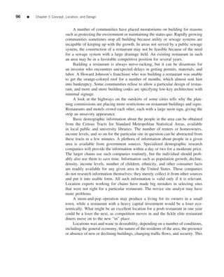 96   ■   Chapter 3 Concept, Location, and Design


                                 A number of communities have placed moratoriums on building for reasons
                            such as protecting the environment or maintaining the status quo. Rapidly growing
                            communities sometimes stop all building because utility or sewage systems are
                            incapable of keeping up with the growth. In areas not served by a public sewage
                            system, the construction of a restaurant may not be feasible because of the need
                            for a sewage system with a large drainage ﬁeld. An existing restaurant in such
                            an area may be in a favorable competitive position for several years.
                                 Building a restaurant is always nerve-racking, but it can be disastrous for
                            an investor who encounters unexpected delays in getting permits, materials, and
                            labor. A Howard Johnson’s franchisee who was building a restaurant was unable
                            to get the orange-colored roof for a number of months, which almost sent him
                            into bankruptcy. Some communities refuse to allow a particular design of restau-
                            rant, and more and more building codes are specifying low-key architecture with
                            minimal signage.
                                 A look at the highways on the outskirts of some cities tells why the plan-
                            ning commissions are placing more restrictions on restaurant buildings and signs.
                            Restaurants and motels crowd each other, each with a large neon sign, giving the
                            strip an unsavory appearance.
                                 Basic demographic information about the people in the area can be obtained
                            from the Census Tracts for Standard Metropolitan Statistical Areas, available
                            in local public and university libraries. The number of renters or homeowners,
                            income levels, and so on for the particular site in question can be abstracted from
                            these tracts in a few minutes. A plethora of information about people in a given
                            area is available from government sources. Specialized demographic research
                            companies will provide the information within a day or two for a moderate price.
                            The larger chains use such companies routinely, but the individual should prob-
                            ably also use them to save time. Information such as population growth, decline,
                            density, income levels, number of children, ethnicity, and other consumer facts
                            are readily available for any given area in the United States. These companies
                            do not research information themselves; they merely collect it from other sources
                            and put it into usable form. All such information is valid only if it is relevant.
                            Location experts working for chains have made big mistakes in selecting sites
                            that were not right for a particular restaurant. The novice site analyst may have
                            more problems.
                                 A mom-and-pop operation may produce a living for its owners in a small
                            town, while a restaurant with a heavy capital investment would be a loser eco-
                            nomically. What might be an excellent location for a posh restaurant in one year
                            could be a loser the next, as competition moves in and the ﬁckle elite restaurant
                            diners move on to the new “in” place.
                                 Locations wax and wane in desirability, depending on a number of conditions,
                            including the general economy, the nature of the residents of the area, the presence
                            or absence of new or declining buildings, changing trafﬁc ﬂows, and security. This
 