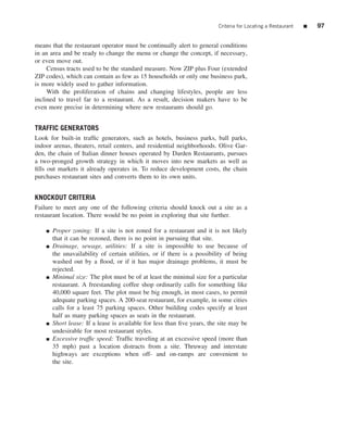 Criteria for Locating a Restaurant   ■   97


means that the restaurant operator must be continually alert to general conditions
in an area and be ready to change the menu or change the concept, if necessary,
or even move out.
     Census tracts used to be the standard measure. Now ZIP plus Four (extended
ZIP codes), which can contain as few as 15 households or only one business park,
is more widely used to gather information.
     With the proliferation of chains and changing lifestyles, people are less
inclined to travel far to a restaurant. As a result, decision makers have to be
even more precise in determining where new restaurants should go.


TRAFFIC GENERATORS
Look for built-in trafﬁc generators, such as hotels, business parks, ball parks,
indoor arenas, theaters, retail centers, and residential neighborhoods. Olive Gar-
den, the chain of Italian dinner houses operated by Darden Restaurants, pursues
a two-pronged growth strategy in which it moves into new markets as well as
ﬁlls out markets it already operates in. To reduce development costs, the chain
purchases restaurant sites and converts them to its own units.


KNOCKOUT CRITERIA
Failure to meet any one of the following criteria should knock out a site as a
restaurant location. There would be no point in exploring that site further.

    ■   Proper zoning: If a site is not zoned for a restaurant and it is not likely
        that it can be rezoned, there is no point in pursuing that site.
    ■   Drainage, sewage, utilities: If a site is impossible to use because of
        the unavailability of certain utilities, or if there is a possibility of being
        washed out by a ﬂood, or if it has major drainage problems, it must be
        rejected.
    ■   Minimal size: The plot must be of at least the minimal size for a particular
        restaurant. A freestanding coffee shop ordinarily calls for something like
        40,000 square feet. The plot must be big enough, in most cases, to permit
        adequate parking spaces. A 200-seat restaurant, for example, in some cities
        calls for a least 75 parking spaces. Other building codes specify at least
        half as many parking spaces as seats in the restaurant.
    ■   Short lease: If a lease is available for less than ﬁve years, the site may be
        undesirable for most restaurant styles.
    ■   Excessive trafﬁc speed: Trafﬁc traveling at an excessive speed (more than
        35 mph) past a location distracts from a site. Thruway and interstate
        highways are exceptions when off- and on-ramps are convenient to
        the site.
 