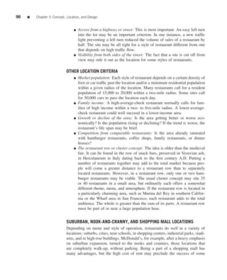98   ■   Chapter 3 Concept, Location, and Design


                                 ■   Access from a highway or street: This is most important. An easy left turn
                                     into the lot may be an important criterion. In one instance, a new trafﬁc
                                     light preventing a left turn reduced the volume of sales of a restaurant by
                                     half. The site may be all right for a style of restaurant different from one
                                     that depends on high trafﬁc ﬂow.
                                 ■   Visibility from both sides of the street: The fact that a site is cut off from
                                     view may rule it out as the location for some styles of restaurants.

                            OTHER LOCATION CRITERIA
                                 ■   Market population: Each style of restaurant depends on a certain density of
                                     foot or car trafﬁc past the location and/or a minimum residential population
                                     within a given radius of the location. Many restaurants call for a resident
                                     population of 15,000 to 20,000 within a two-mile radius. Some sites call
                                     for 50,000 cars to pass the location each day.
                                 ■   Family income: A high-average-check restaurant normally calls for fam-
                                     ilies of high income within a two- to ﬁve-mile radius. A lower-average-
                                     check restaurant could well succeed in a lower-income area.
                                 ■   Growth or decline of the area: Is the area getting better or worse eco-
                                     nomically? Is the population rising or declining? If the trend is worse, the
                                     restaurant’s life span may be brief.
                                 ■   Competition from comparable restaurants: Is the area already saturated
                                     with hamburger restaurants, coffee shops, family restaurants, or dinner
                                     houses?
                                 ■   The restaurant row or cluster concept: The idea is older than the medieval
                                     fair. It can be found in the row of snack bars, preserved in Vesuvian ash,
                                     in Herculaneum in Italy dating back to the ﬁrst century A.D. Putting a
                                     number of restaurants together may add to the total market because peo-
                                     ple will come a greater distance to a restaurant row than to separately
                                     located restaurants. However, in a restaurant row, only one or two ham-
                                     burger restaurants may be viable. The usual cluster concept may site 35
                                     or 40 restaurants in a small area, but ordinarily each offers a somewhat
                                     different theme, menu, and atmosphere. If the restaurant row is located in
                                     a particularly charming area, such as Marina del Rey in southern Califor-
                                     nia or the Wharf area in San Francisco, each restaurant adds to the total
                                     ambience. The whole is greater than the sum of its parts. A restaurant row
                                     must be part of or near a large population base.


                            SUBURBAN, NOOK-AND-CRANNY, AND SHOPPING MALL LOCATIONS
                            Depending on menu and style of operation, restaurants do well in a variety of
                            locations: suburbs, cities, near schools, in shopping centers, industrial parks, stadi-
                            ums, and in high-rise buildings. McDonald’s, for example, after a heavy emphasis
                            on suburban expansion, turned to the nooks and crannies, those locations that
                            are completely walk-up, without parking. Being a part of a shopping mall has
                            many advantages, but the high cost of rent may preclude the success of some
 