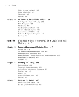 x    ■   Contents


                    Service Personnel as a Family 387
                    Greeter or Trafﬁc Cop   387
                    Tact: Always 388
                    Summary    388

    Chapter 14      Technology in the Restaurant Industry            391
                    Technology in the Restaurant Industry   392
                    Table Management 404
                    POS Systems    408
                    Web-Based Enterprise Portals 410
                    Gift Card and Loyalty Programs 411
                    Guest Services and Web Sites 412
                    Restaurant Management Alert Systems      412
                    Summary    413


    Part Five       Business Plans, Financing, and Legal and Tax
                    Matters 415
    Chapter 15      Restaurant Business and Marketing Plans             417
                    Business Plan 418
                    The Difference between Marketing and Sales 422
                    Marketing Planning and Strategy 423
                    Market Assessment, Demand, Potential, and Competition Analysis   425
                    Marketing Mix—The Four Ps     429
                    Summary    445

    Chapter 16      Financing and Leasing         448
                    Sufﬁcient Capital 449
                    Preparing for the Loan Application 450
                    Uniform System of Accounts for Restaurants 457
                    Securing a Loan 463
                    Leasing 476
                    What Is a Restaurant Worth?   483
                    Summary    485

    Chapter 17      Legal and Tax Matters         487
                    What Business Entity Is Best? 488
                    Buy–Sell Agreement with Partners 495
 