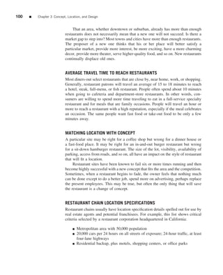 100   ■   Chapter 3 Concept, Location, and Design


                                That an area, whether downtown or suburban, already has more than enough
                           restaurants does not necessarily mean that a new one will not succeed. Is there a
                           market gap to step into? Most towns and cities have more than enough restaurants.
                           The proposer of a new one thinks that his or her place will better satisfy a
                           particular market, provide more interest, be more exciting, have a more charming
                           decor, provide more theater, serve higher-quality food, and so on. New restaurants
                           continually displace old ones.


                           AVERAGE TRAVEL TIME TO REACH RESTAURANTS
                           Most diners-out select restaurants that are close by, near home, work, or shopping.
                           Generally, restaurant patrons will travel an average of 15 to 18 minutes to reach
                           a hotel, steak, full-menu, or ﬁsh restaurant. People often spend about 10 minutes
                           when going to cafeteria and department-store restaurants. In other words, con-
                           sumers are willing to spend more time traveling to eat in a full-service specialty
                           restaurant and for meals that are family occasions. People will travel an hour or
                           more to reach a restaurant with a high reputation, especially if the meal celebrates
                           an occasion. The same people want fast food or take-out food to be only a few
                           minutes away.


                           MATCHING LOCATION WITH CONCEPT
                           A particular site may be right for a coffee shop but wrong for a dinner house or
                           a fast-food place. It may be right for an in-and-out burger restaurant but wrong
                           for a sit-down hamburger restaurant. The size of the lot, visibility, availability of
                           parking, access from roads, and so on, all have an impact on the style of restaurant
                           that will ﬁt a location.
                                Restaurant sites have been known to fail six or more times running and then
                           become highly successful with a new concept that ﬁts the area and the competition.
                           Sometimes, when a restaurant begins to fade, the owner feels that nothing much
                           can be done except to do a better job, spend more on advertising, perhaps replace
                           the present employees. This may be true, but often the only thing that will save
                           the restaurant is a change of concept.


                           RESTAURANT CHAIN LOCATION SPECIFICATIONS
                           Restaurant chains usually have location speciﬁcation details spelled out for use by
                           real estate agents and potential franchisees. For example, this list shows critical
                           criteria selected by a restaurant corporation headquartered in California:

                                ■   Metropolitan area with 50,000 population
                                ■   20,000 cars per 24 hours on all streets of exposure; 24-hour trafﬁc, at least
                                    four-lane highways
                                ■   Residential backup, plus motels, shopping centers, or ofﬁce parks
 