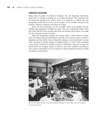 102   ■   Chapter 3 Concept, Location, and Design


                           TAKEOVER LOCATIONS
                           Being short of capital or wishing to minimize risk, the beginning restaurateur
                           often starts by leasing or buying out an existing restaurant. The restaurant may
                           be failing; the operator may wish to retire. If a restaurant is a failure, the new
                           entrepreneur feels that he or she can do it better, or has a better concept for the
                           location. Takeover situations can always be found.
                                Terms for the restaurateur can be favorable—little cash required and the
                           building and equipment available for lease. The new restaurateur thinks: How
                           can I lose? But he or she can and often does lose because the location is not right
                           for the restaurant concept or format.
                                Often the entrepreneur changes the concept from a coffee shop to a dinner
                           house or family restaurant with hammer and nails. The exterior may be covered or
                           repainted, and the interior decor changed by adding or removing booths, moving
                           walls, lowering or raising ceilings, or adding artifacts or color. If the restaurant
                           is successful, a takeover in another location is undertaken. Once the concept has
                           proved itself, the company begins to select its sites more carefully, according to
                           strict criteria, and builds its own restaurants or ﬁnds interested investors to build
                           according to speciﬁcation.




                           Blue Point Coastal Cuisine is a popular seafood restaurant in San Diego’s Gas Lamp district
                           Courtesy of Dave Cohn
 