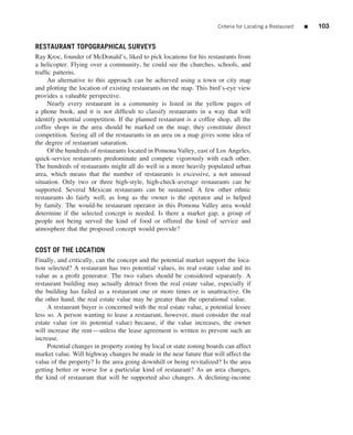 Criteria for Locating a Restaurant   ■   103


RESTAURANT TOPOGRAPHICAL SURVEYS
Ray Kroc, founder of McDonald’s, liked to pick locations for his restaurants from
a helicopter. Flying over a community, he could see the churches, schools, and
trafﬁc patterns.
     An alternative to this approach can be achieved using a town or city map
and plotting the location of existing restaurants on the map. This bird’s-eye view
provides a valuable perspective.
     Nearly every restaurant in a community is listed in the yellow pages of
a phone book, and it is not difﬁcult to classify restaurants in a way that will
identify potential competition. If the planned restaurant is a coffee shop, all the
coffee shops in the area should be marked on the map; they constitute direct
competition. Seeing all of the restaurants in an area on a map gives some idea of
the degree of restaurant saturation.
     Of the hundreds of restaurants located in Pomona Valley, east of Los Angeles,
quick-service restaurants predominate and compete vigorously with each other.
The hundreds of restaurants might all do well in a more heavily populated urban
area, which means that the number of restaurants is excessive, a not unusual
situation. Only two or three high-style, high-check-average restaurants can be
supported. Several Mexican restaurants can be sustained. A few other ethnic
restaurants do fairly well, as long as the owner is the operator and is helped
by family. The would-be restaurant operator in this Pomona Valley area would
determine if the selected concept is needed. Is there a market gap, a group of
people not being served the kind of food or offered the kind of service and
atmosphere that the proposed concept would provide?


COST OF THE LOCATION
Finally, and critically, can the concept and the potential market support the loca-
tion selected? A restaurant has two potential values, its real estate value and its
value as a proﬁt generator. The two values should be considered separately. A
restaurant building may actually detract from the real estate value, especially if
the building has failed as a restaurant one or more times or is unattractive. On
the other hand, the real estate value may be greater than the operational value.
     A restaurant buyer is concerned with the real estate value, a potential lessee
less so. A person wanting to lease a restaurant, however, must consider the real
estate value (or its potential value) because, if the value increases, the owner
will increase the rent—unless the lease agreement is written to prevent such an
increase.
     Potential changes in property zoning by local or state zoning boards can affect
market value. Will highway changes be made in the near future that will affect the
value of the property? Is the area going downhill or being revitalized? Is the area
getting better or worse for a particular kind of restaurant? As an area changes,
the kind of restaurant that will be supported also changes. A declining-income
 