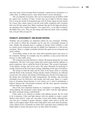 Criteria for Locating a Restaurant   ■   105


area may need a lower-average-check restaurant, a quick-service restaurant, or a
coffee shop. As afﬂuence grows, more dinner houses can be introduced.
     The cost depends on location. The cost of construction may be $200 to $250
per square foot, exclusive of land. A lease may run as high as $20 per square
foot or more per month. If restaurateurs pay only $1.50 per square foot per month
for a lease, they cannot expect to get the same trafﬁc compared with a location
that costs $14 per square foot. Many restaurants that opt for the high-rent district
are operating with a smaller footprint—less square feet—in an effort to balance
the higher lease costs. They are also doing more take-out meals. Like everything
else, you get what you pay for.


VISIBILITY, ACCESSIBILITY, AND DESIGN CRITERIA
Visibility and accessibility are important criteria for any restaurant. Visibility
is the extent to which the restaurant can be seen for a reasonable amount of
time, whether the potential guest is walking or driving. Good visibility is vital
to a quick-service restaurant and may be slightly less important to a full-service
restaurant. There is a higher correlation between the quick-service restaurant and
good visibility.
     Accessibility relates to the ease with which potential guests may arrive at
the restaurant. Parking, for example, may be a problem, as may access from the
freeway or other trafﬁc artery.
     The restaurant has been likened to a theater. Restaurant design has two main
components. The ﬁrst is the stage setting and various props that the audience or
guests experience; this is called the front of the house. The second is backstage,
or the kitchen, storage, and service areas. The space allocation for backstage is
usually 30 percent of the total square footage, depending on the type of restaurant.
     The design of both the back and the front of the house needs to correlate
with the theme of the restaurant. Design and the volume of business are reﬂected
in each area: the exterior, the entrance and holding area, the bar or beverage area,
the dining area (including the table arrangements), the kitchen, and receiving
(including access for deliveries), and storage and trash areas. Space is a major
issue in restaurant design because it costs money yet is vital to maintaining a
balance between the overcrowded restaurant and the more spacious restaurant
with too high an average check.
     One of the most important elements in a restaurant is its lighting. With the
wrong lighting, the restaurant’s entire design will suffer; with the right lighting,
the entire restaurant design could ﬂourish.
     Color needs to be selected in tandem with lighting because the two need
to be in harmony. Color and light interact with one another to create a mood.
Darker colors tend to “come out” and make a room look smaller, although they
may also give a feeling of greater intimacy. Lighter colors tend to recede and
make a room appear larger. Pastel colors help guests relax more than do primary
colors. Quick-service restaurants use bold colors (and hard seats) combined with
bright lights to ensure that guests move on after about 20 minutes.
 