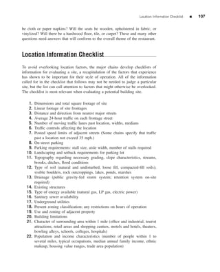 Location Information Checklist   ■   107


be cloth or paper napkins? Will the seats be wooden, upholstered in fabric, or
vinylized? Will there be a hardwood ﬂoor, tile, or carpet? These and many other
questions need answers that will conform to the overall theme of the restaurant.



Location Information Checklist
To avoid overlooking location factors, the major chains develop checklists of
information for evaluating a site, a recapitulation of the factors that experience
has shown to be important for their style of operation. All of the information
called for in the checklist that follows may not be needed to judge a particular
site, but the list can call attention to factors that might otherwise be overlooked.
The checklist is most relevant when evaluating a potential building site.

    1.   Dimensions and total square footage of site
    2.   Linear footage of site frontages
    3.   Distance and direction from nearest major streets
    4.   Average 24-hour trafﬁc on each frontage street
    5.   Number of moving trafﬁc lanes past location, widths, medians
    6.   Trafﬁc controls affecting the location
    7.   Posted speed limits of adjacent streets (Some chains specify that trafﬁc
         past a location not exceed 35 mph.)
   8.    On-street parking
   9.    Parking requirements: stall size, aisle width, number of stalls required
  10.    Landscaping and setback requirements for parking lot
  11.    Topography regarding necessary grading, slope characteristics, streams,
         brooks, ditches, ﬂood conditions
  12.    Type of soil (natural and undisturbed, loose ﬁll, compacted-ﬁll soils);
         visible boulders, rock outcroppings, lakes, ponds, marshes
  13.    Drainage (public gravity-fed storm system; retention system on-site
         required)
  14.    Existing structures
  15.    Type of energy available (natural gas, LP gas, electric power)
  16.    Sanitary sewer availability
  17.    Underground utilities
  18.    Present zoning classiﬁcation; any restrictions on hours of operation
  19.    Use and zoning of adjacent property
  20.    Building limitations
  21.    Character of surrounding area within 1 mile (ofﬁce and industrial, tourist
         attractions, retail areas and shopping centers, motels and hotels, theaters,
         bowling alleys, schools, colleges, hospitals)
  22.    Population and income characteristics (number of people within 1 to
         several miles, typical occupations, median annual family income, ethnic
         makeup, housing value ranges, trade area population)
 