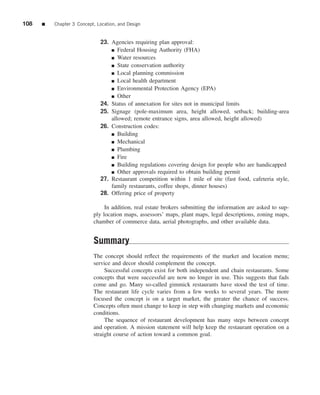 108   ■   Chapter 3 Concept, Location, and Design


                              23. Agencies requiring plan approval:
                                  ■ Federal Housing Authority (FHA)

                                  ■ Water resources

                                  ■ State conservation authority

                                  ■ Local planning commission

                                  ■ Local health department

                                  ■ Environmental Protection Agency (EPA)

                                  ■ Other

                              24. Status of annexation for sites not in municipal limits
                              25. Signage (pole-maximum area, height allowed, setback; building-area
                                  allowed; remote entrance signs, area allowed, height allowed)
                              26. Construction codes:
                                  ■ Building

                                  ■ Mechanical

                                  ■ Plumbing

                                  ■ Fire

                                  ■ Building regulations covering design for people who are handicapped

                                  ■ Other approvals required to obtain building permit
                              27. Restaurant competition within 1 mile of site (fast food, cafeteria style,
                                  family restaurants, coffee shops, dinner houses)
                              28. Offering price of property

                                In addition, real estate brokers submitting the information are asked to sup-
                           ply location maps, assessors’ maps, plant maps, legal descriptions, zoning maps,
                           chamber of commerce data, aerial photographs, and other available data.


                           Summary
                           The concept should reﬂect the requirements of the market and location menu;
                           service and decor should complement the concept.
                                Successful concepts exist for both independent and chain restaurants. Some
                           concepts that were successful are now no longer in use. This suggests that fads
                           come and go. Many so-called gimmick restaurants have stood the test of time.
                           The restaurant life cycle varies from a few weeks to several years. The more
                           focused the concept is on a target market, the greater the chance of success.
                           Concepts often must change to keep in step with changing markets and economic
                           conditions.
                                The sequence of restaurant development has many steps between concept
                           and operation. A mission statement will help keep the restaurant operation on a
                           straight course of action toward a common goal.
 