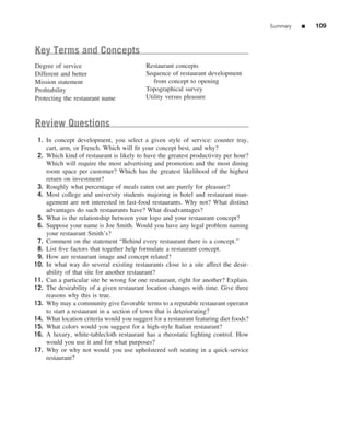 Summary   ■   109


Key Terms and Concepts
Degree of service                          Restaurant concepts
Different and better                       Sequence of restaurant development
Mission statement                             from concept to opening
Proﬁtability                               Topographical survey
Protecting the restaurant name             Utility versus pleasure



Review Questions
 1. In concept development, you select a given style of service: counter tray,
    cart, arm, or French. Which will ﬁt your concept best, and why?
 2. Which kind of restaurant is likely to have the greatest productivity per hour?
    Which will require the most advertising and promotion and the most dining
    room space per customer? Which has the greatest likelihood of the highest
    return on investment?
 3. Roughly what percentage of meals eaten out are purely for pleasure?
 4. Most college and university students majoring in hotel and restaurant man-
    agement are not interested in fast-food restaurants. Why not? What distinct
    advantages do such restaurants have? What disadvantages?
 5. What is the relationship between your logo and your restaurant concept?
 6. Suppose your name is Joe Smith. Would you have any legal problem naming
    your restaurant Smith’s?
 7. Comment on the statement “Behind every restaurant there is a concept.”
 8. List ﬁve factors that together help formulate a restaurant concept.
 9. How are restaurant image and concept related?
10. In what way do several existing restaurants close to a site affect the desir-
    ability of that site for another restaurant?
11. Can a particular site be wrong for one restaurant, right for another? Explain.
12. The desirability of a given restaurant location changes with time. Give three
    reasons why this is true.
13. Why may a community give favorable terms to a reputable restaurant operator
    to start a restaurant in a section of town that is deteriorating?
14. What location criteria would you suggest for a restaurant featuring diet foods?
15. What colors would you suggest for a high-style Italian restaurant?
16. A luxury, white-tablecloth restaurant has a rheostatic lighting control. How
    would you use it and for what purposes?
17. Why or why not would you use upholstered soft seating in a quick-service
    restaurant?
 