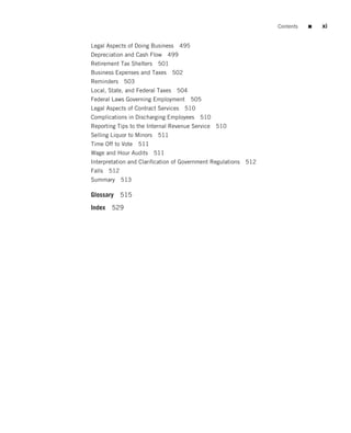 Contents   ■   xi


Legal Aspects of Doing Business   495
Depreciation and Cash Flow 499
Retirement Tax Shelters 501
Business Expenses and Taxes    502
Reminders 503
Local, State, and Federal Taxes 504
Federal Laws Governing Employment 505
Legal Aspects of Contract Services 510
Complications in Discharging Employees 510
Reporting Tips to the Internal Revenue Service 510
Selling Liquor to Minors 511
Time Off to Vote 511
Wage and Hour Audits   511
Interpretation and Clariﬁcation of Government Regulations 512
Falls 512
Summary     513

Glossary    515
Index   529
 
