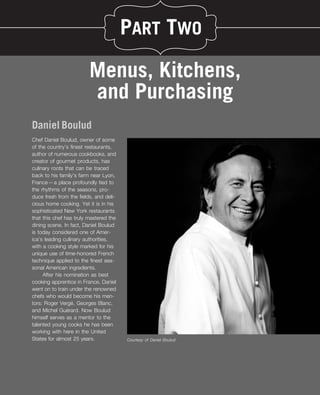PART TWO

                         Menus, Kitchens,
                         and Purchasing
Daniel Boulud
Chef Daniel Boulud, owner of some
of the country’s ﬁnest restaurants,
author of numerous cookbooks, and
creator of gourmet products, has
culinary roots that can be traced
back to his family’s farm near Lyon,
France—a place profoundly tied to
the rhythms of the seasons, pro-
duce fresh from the ﬁelds, and deli-
cious home cooking. Yet it is in his
sophisticated New York restaurants
that this chef has truly mastered the
dining scene. In fact, Daniel Boulud
is today considered one of Amer-
ica’s leading culinary authorities,
with a cooking style marked for his
unique use of time-honored French
technique applied to the ﬁnest sea-
sonal American ingredients.
     After his nomination as best
cooking apprentice in France, Daniel
went on to train under the renowned
chefs who would become his men-
                  ´
tors: Roger Verge, Georges Blanc,
                ´
and Michel Guerard. Now Boulud
himself serves as a mentor to the
talented young cooks he has been
working with here in the United
States for almost 25 years.             Courtesy of Daniel Boulud
 