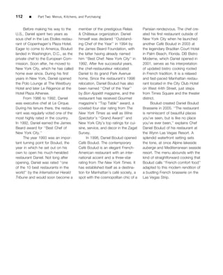 112     ■    Part Two Menus, Kitchens, and Purchasing


     Before making his way to the      member of the prestigious Relais        Parisian rendezvous. The chef cre-
U.S., Daniel spent two years as                ˆ
                                       & Chateaux organization. Daniel         ated his ﬁrst restaurant outside of
sous chef in the Les Etoiles restau-   himself was declared ‘‘Outstand-        New York City when he launched
rant of Copenhagen’s Plaza Hotel.      ing Chef of the Year’’ in 1994 by                    ´
                                                                               another Cafe Boulud in 2003 at
Eager to come to America, Boulud       the James Beard Foundation, with        the legendary Brazilian Court Hotel
landed in Washington, D.C., as the     the latter having already named         in Palm Beach, Florida. DB Bistro
private chef to the European Com-      him ‘‘Best Chef: New York City’’ in     Moderne, which Daniel opened in
mission. Soon after, he moved to       1992. After ﬁve successful years,       2001, serves as his interpretation
New York City, which he has called     the chef-restaurateur relocated         of updated bistro cooking rooted
home ever since. During his ﬁrst       Daniel to its grand Park Avenue         in French tradition. It is a relaxed
years in New York, Daniel opened       home. Since the restaurant’s 1998       and fast-paced Manhattan restau-
the Polo Lounge at The Westbury        relocation, Daniel Boulud has also      rant located in the City Club Hotel
                      ´
Hotel and later Le Regence at the      been named ‘‘Chef of the Year’’         on West 44th Street, just steps
Hotel Plaza Athenee.                                 ´
                                       by Bon Appetit magazine, and the        from Times Square and the theater
     From 1986 to 1992, Daniel         restaurant has received Gourmet         district.
was executive chef at Le Cirque.       magazine’s ‘‘Top Table’’ award, a             Boulud created Daniel Boulud
During his tenure there, the restau-   coveted four-star rating from The       Brasserie in 2005. ‘‘The restaurant
rant was regularly voted one of the    New York Times as well as Wine          is reminiscent of beautiful places
most highly rated in the country.      Spectator’s ‘‘Grand Award’’ and         you’ve seen, but is like no place
In 1992, Daniel earned the James       New York City’s top ratings for cui-    you’ve ever been,’’ explains Chef
Beard award for ‘‘Best Chef of         sine, service, and decor in the Zagat   Daniel Boulud of his restaurant at
New York City.’’                       Survey.                                 the Wynn Las Vegas Resort. A
     The year 1993 was an impor-              In 1998, Daniel Boulud opened    splendid waterfront setting sets
tant turning point for Boulud, the          ´
                                       Cafe Boulud. The contemporary           the tone, at once Alpine lakeside
year in which he set out on his             ´
                                       Cafe Boulud is an elegant French-       auberge and Mediterranean seaside
own to open his much-heralded          American restaurant with an inter-      resort. The menu abounds with the
restaurant Daniel. Not long after      national accent and a three-star        kind of straightforward cooking that
opening, Daniel was rated ‘‘one        rating from The New York Times. It      Boulud calls ‘‘French comfort food’’
of the 10 best restaurants in the      has established itself as a destina-    adapted to this modern rendition of
world’’ by the International Herald                              ´
                                       tion for Manhattan’s cafe society, a    a bustling French brasserie on the
Tribune and would soon become a        spot with the cosmopolitan chic of a    Las Vegas Strip.
 