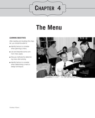 CHAPTER 4


                                        The Menu
LEARNING OBJECTIVES
After reading and studying this chap-
ter, you should be able to:
.
■ Identify factors to consider
   when planning a menu.

■   List and describe some com-
    mon menu types.

■   Discuss methods for determin-
    ing menu item pricing.

■   Identify factors to consider
    when determining a menu’s
    design and layout.




Courtesy of Sysco
 
