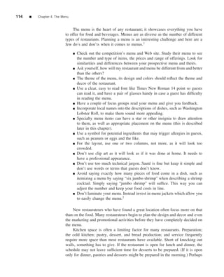 114   ■   Chapter 4 The Menu


                               The menu is the heart of any restaurant; it showcases everything you have
                          to offer for food and beverages. Menus are as diverse as the number of different
                          types of restaurants. Planning a menu is an interesting challenge and here are a
                          few do’s and don’ts when it comes to menus.1 .

                               ■   Check out the competition’s menu and Web site. Study their menu to see
                                   the number and type of items, the prices and range of offerings. Look for
                                   similarities and differences between your prospective menu and theirs.
                               ■   Ask yourself, how will my restaurant and menu be different from and better
                                   than the others?
                               ■   The theme of the menu, its design and colors should reﬂect the theme and
                                   decor of the restaurant.
                               ■   Use a clear, easy to read font like Times New Roman 14 point so guests
                                   can read it, and have a pair of glasses handy in case a guest has difﬁculty
                                   in reading the menu.
                               ■   Have a couple of focus groups read your menu and give you feedback.
                               ■   Incorporate local names into the descriptions of dishes, such as Washington
                                   Lobster Roll, to make them sound more appealing.
                               ■   Specialty menu items can have a star or other insignia to draw attention
                                   to them, as well as appropriate placement on the menu (this is described
                                   later in this chapter).
                               ■   Use a symbol for potential ingredients that may trigger allergies in guests,
                                   such as peanuts or eggs and the like.
                               ■   For the layout, use one or two columns, not more, as it will look too
                                   crowded.
                               ■   Don’t use clip art as it will look as if it was done at home. It needs to
                                   have a professional appearance.
                               ■   Don’t use too much technical jargon. Saut´ is ﬁne but keep it simple and
                                                                               e
                                   don’t use words or terms that guests don’t know.
                               ■   Avoid saying exactly how many pieces of food come in a dish, such as
                                   itemizing a menu by saying “six jumbo shrimp” when describing a shrimp
                                   cocktail. Simply saying “jumbo shrimp” will sufﬁce. This way you can
                                   adjust the number and keep your food costs in line.
                               ■   Don’t laminate your menu. Instead invest in menu jackets which allow you
                                   to easily change the menu.2

                              New restaurateurs who have found a great location often focus more on that
                          than on the food. Many restaurateurs begin to plan the design and decor and even
                          the marketing and promotional activities before they have completely decided on
                          the menu.
                              Kitchen space is often a limiting factor for many restaurants. Preparation;
                          the cold kitchen; pastry, dessert, and bread production; and service frequently
                          require more space than most restaurants have available. Short of knocking out
                          walls, something has to give. If the restaurant is open for lunch and dinner, the
                          schedule may not leave sufﬁcient time for desserts to be prepared. (If it is open
                          only for dinner, pastries and desserts might be prepared in the morning.) Perhaps
 