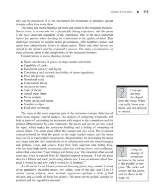 Chapter 4 The Menu    ■    115


they can be purchased. It is not uncommon for restaurants to purchase special
desserts rather than make them.
     The menu and menu planning are front and center in the restaurant business.
Guests come to restaurants for a pleasurable dining experience, and the menu
is the most important ingredient in this experience. One of the most important
factors for patrons when deciding on a restaurant is the quality of food. This
challenges operators to provide tastier presentations, offer healthier cuisine, and
create new extraordinary ﬂavors to please guests. These and other factors are
critical to the menu’s and the restaurant’s success. The many considerations in
menu planning attest to the complexities of the restaurant business.
     Considerations in menu planning include: .
    ■   Needs and desires of guests in target market and trends
    ■   Capability of cooks
    ■   Equipment capacity and layout
    ■   Consistency and seasonal availability of menu ingredients
    ■   Price and pricing strategy
    ■   Nutritional value
    ■   Contribution theory
    ■   Accuracy in menu
    ■   Type of menu                                                                             Concepts
    ■   Actual menu items                                                                        are best
    ■   Menu analysis                                                                            developed
    ■   Menu design and layout                                                         from the menu. When
    ■   Standard recipes                                                               you really know your
    ■   Food-cost percentage                                                           menu, you can develop
                                                                                       a concept.
     The menu is the most important part of the restaurant concept. Selection of
menu items requires careful analysis. An analysis of competing restaurants will
help in terms of positioning the restaurant with respect to the competition and for
product differentiation. In some restaurants, the guests and servers are also asked
for input, which makes for consensus building and a feeling of ownership of
certain dishes. The menu must reﬂect the concept and vice versa. The restaurant
concept is based on what the guests in the target market expect, and the menu
must satisfy or exceed their expectations. Responsibility for developing the menu
may begin with the chef, individually or in collaboration with the owner/manager
and, perhaps, cooks and servers. Even New York superstar chef Bobby Flay,
who has three high-proﬁle restaurants, television cooking shows, and cookbooks,                   Using the
admits that sometimes “your feelings will betray you.” He remembers that several                  analogy of
years ago, when he opened Bolo, his Spanish-inspired restaurant, “I had this great                restaurants
idea for a lobster and duck paella using arborio rice. I was so adamant about how      to theaters, the menu
good it would be and how well it would do. It bombed.”3                                is the playbill or pro-
     A caf´ menu for an 85-seat restaurant featuring pastas may consist of about
           e                                                                           gram. The cooks and
seven appetizers, including pastas, two salads, soup of the day, and 12 to 14          servers are the actors,
entr´ es (pastas, chicken, meat, seafood, vegetarian—perhaps a steak, grilled
    e                                                                                  and the decor is the
chicken, and a couple of fresh ﬁsh dishes). The meat can be grilled, saut´ ed, or
                                                                             e         stage set.
poached and the vegetables steamed.
 